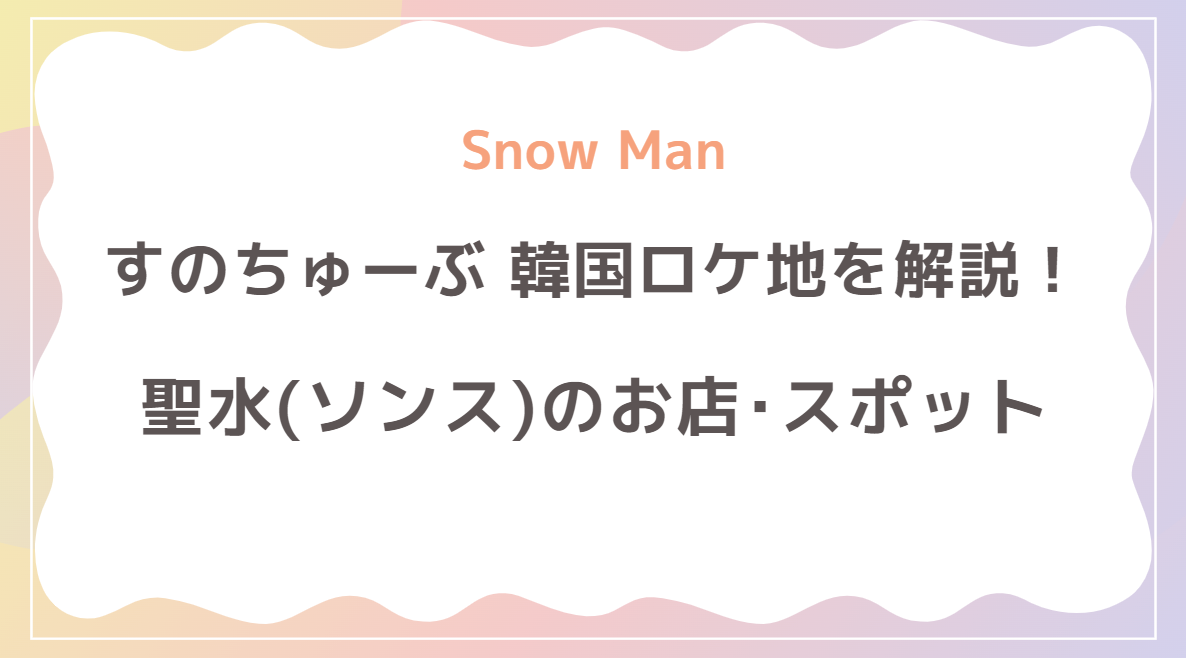 Snow Manすのちゅーぶの聖水(ソンス)ロケ地解説！おすすめモデルコースも